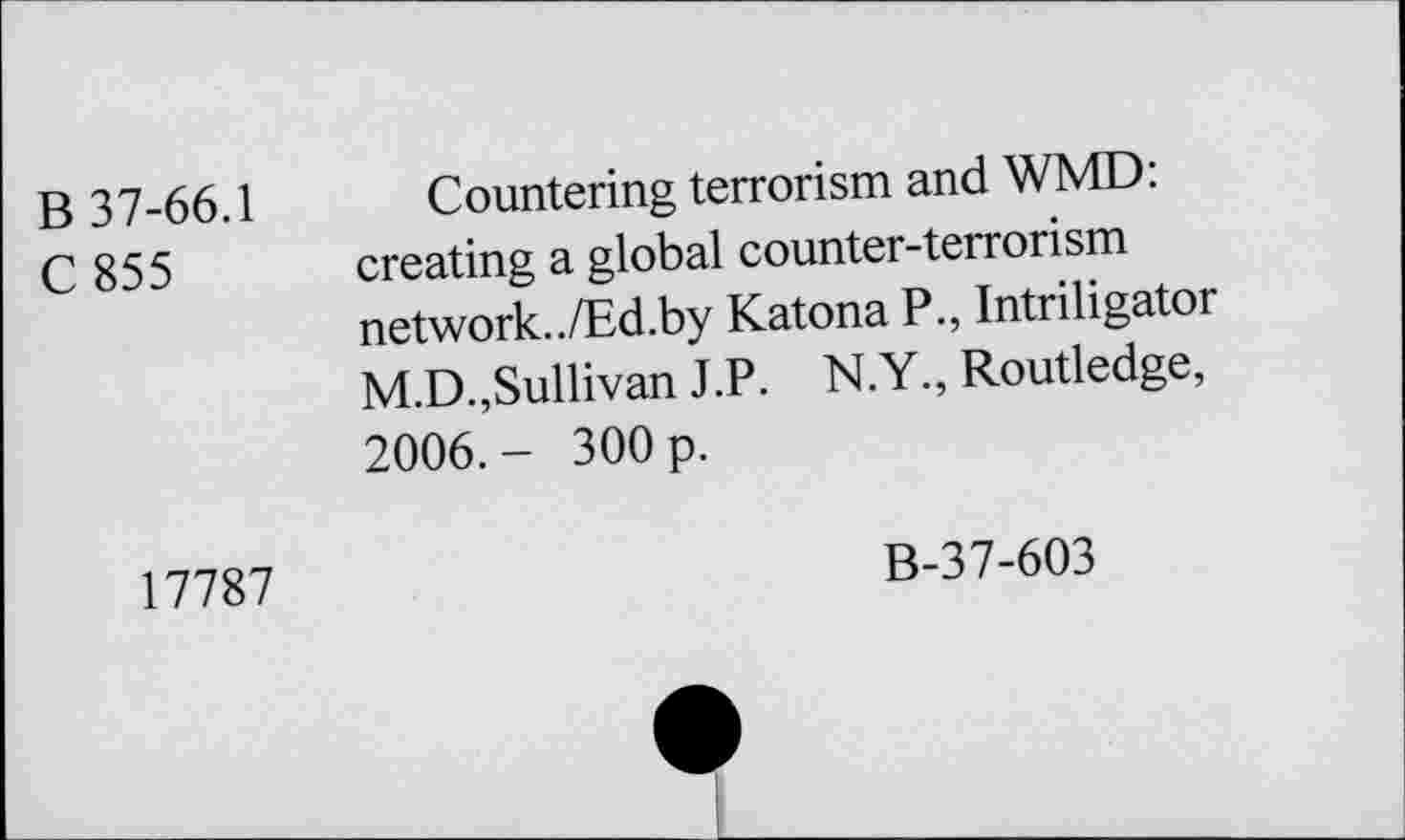 ﻿В 37-66.1
С 855
Countering terrorism and WMD: creating a global counter-terrorism network../Ed.by Katona P., Intriligator M.D.,Sullivan J.P. N.Y., Routledge, 2006.- 300 p.
17787
B-37-603